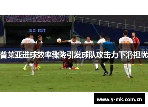 普莱亚进球效率骤降引发球队攻击力下滑担忧 普莱亚进球效率骤降引发球队攻击力下滑担忧