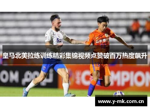 皇马北美拉练训练精彩集锦视频点赞破百万热度飙升 皇马北美拉练训练精彩集锦视频点赞破百万热度飙升